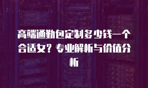 高端通勤包定制多少钱一个合适女？专业解析与价值分析