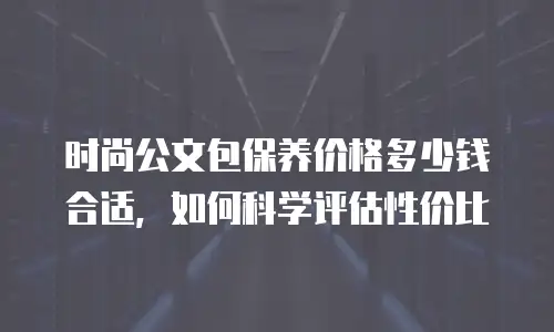 时尚公文包保养价格多少钱合适，如何科学评估性价比