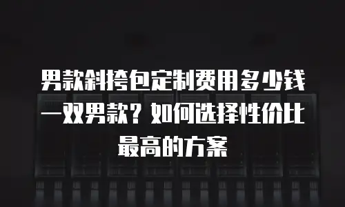 男款斜挎包定制费用多少钱一双男款？如何选择性价比最高的方案