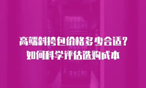 高端斜挎包价格多少合适？如何科学评估选购成本