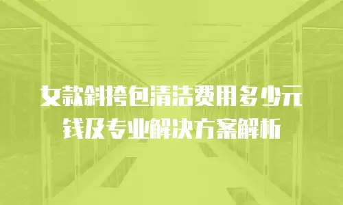 女款斜挎包清洁费用多少元钱及专业解决方案解析
