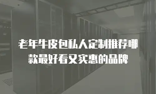 老年牛皮包私人定制推荐哪款最好看又实惠的品牌