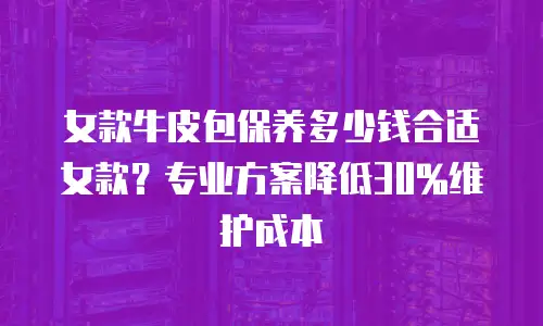女款牛皮包保养多少钱合适女款？专业方案降低30%维护成本