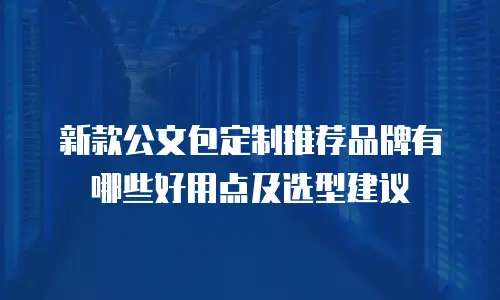 新款公文包定制推荐品牌有哪些好用点及选型建议