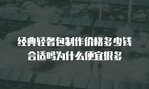 经典轻奢包制作价格多少钱合适吗为什么便宜很多