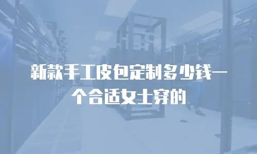 新款手工皮包定制多少钱一个合适女士穿的