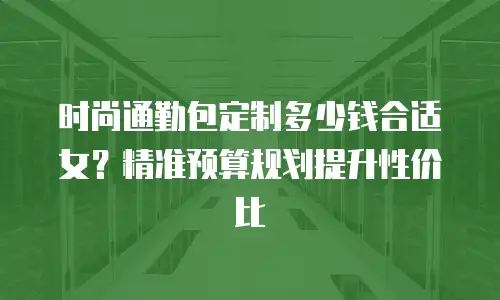 时尚通勤包定制多少钱合适女？精准预算规划提升性价比
