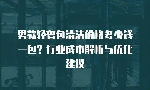 男款轻奢包清洁价格多少钱一包？行业成本解析与优化建议