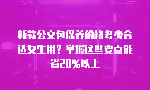 新款公文包保养价格多少合适女生用？掌握这些要点能省20%以上