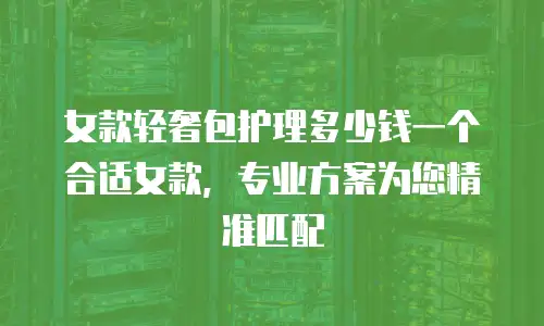 女款轻奢包护理多少钱一个合适女款，专业方案为您精准匹配