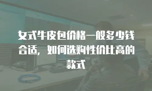 女式牛皮包价格一般多少钱合适，如何选购性价比高的款式