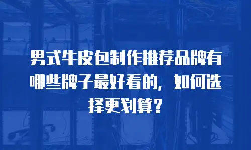 男式牛皮包制作推荐品牌有哪些牌子最好看的，如何选择更划算？
