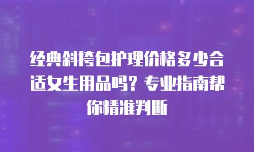 经典斜挎包护理价格多少合适女生用品吗？专业指南帮你精准判断