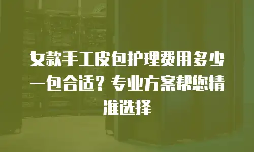 女款手工皮包护理费用多少一包合适？专业方案帮您精准选择