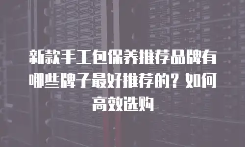 新款手工包保养推荐品牌有哪些牌子最好推荐的？如何高效选购