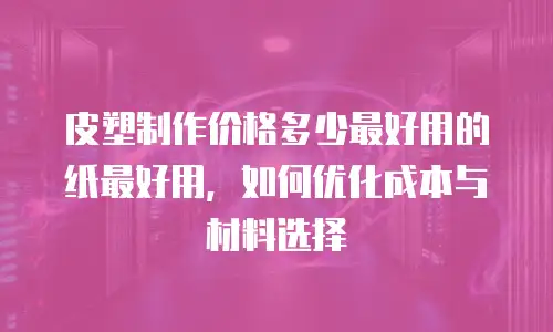 皮塑制作价格多少最好用的纸最好用，如何优化成本与材料选择