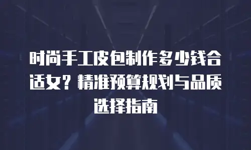 时尚手工皮包制作多少钱合适女？精准预算规划与品质选择指南