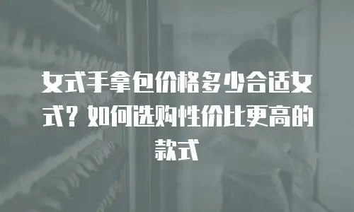 女式手拿包价格多少合适女式？如何选购性价比更高的款式
