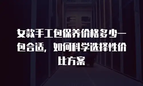 女款手工包保养价格多少一包合适，如何科学选择性价比方案