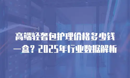 高端轻奢包护理价格多少钱一盒？2025年行业数据解析