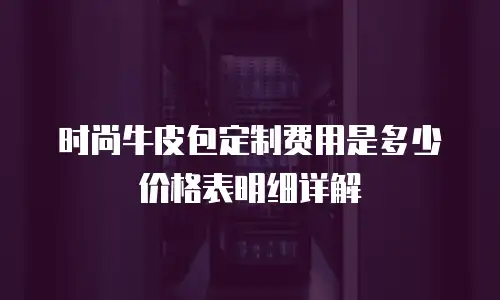 时尚牛皮包定制费用是多少价格表明细详解