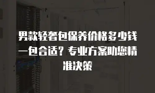 男款轻奢包保养价格多少钱一包合适？专业方案助您精准决策