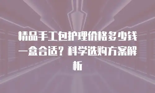 精品手工包护理价格多少钱一盒合适？科学选购方案解析