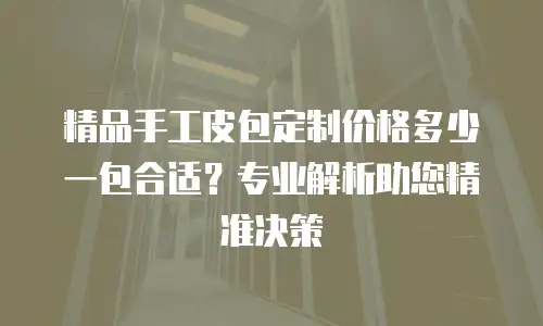 精品手工皮包定制价格多少一包合适？专业解析助您精准决策