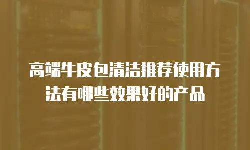 高端牛皮包清洁推荐使用方法有哪些效果好的产品