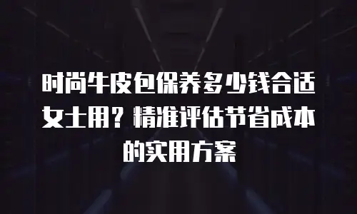 时尚牛皮包保养多少钱合适女士用？精准评估节省成本的实用方案