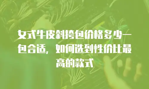 女式牛皮斜挎包价格多少一包合适，如何选到性价比最高的款式