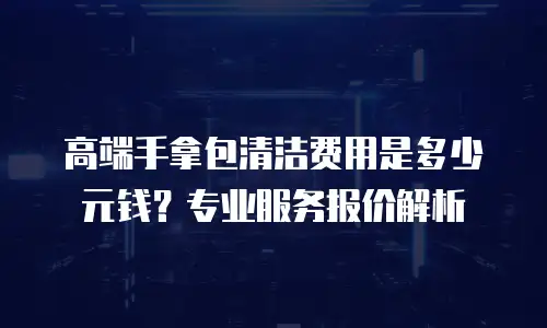 高端手拿包清洁费用是多少元钱？专业服务报价解析