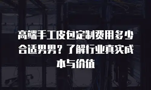 高端手工皮包定制费用多少合适男男？了解行业真实成本与价值