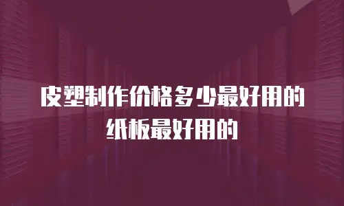 皮塑制作价格多少最好用的纸板最好用的