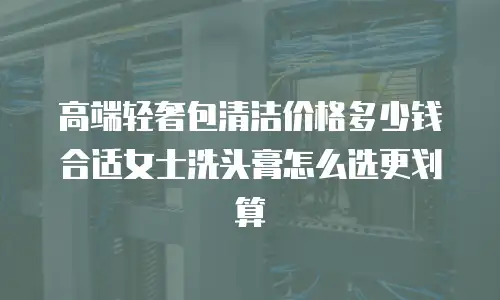 高端轻奢包清洁价格多少钱合适女士洗头膏怎么选更划算