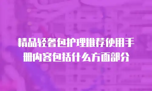 精品轻奢包护理推荐使用手册内容包括什么方面部分