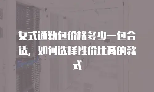 女式通勤包价格多少一包合适，如何选择性价比高的款式