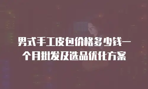 男式手工皮包价格多少钱一个月批发及选品优化方案