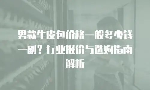 男款牛皮包价格一般多少钱一副？行业报价与选购指南解析