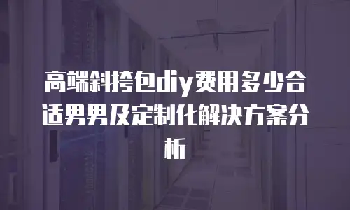 高端斜挎包diy费用多少合适男男及定制化解决方案分析