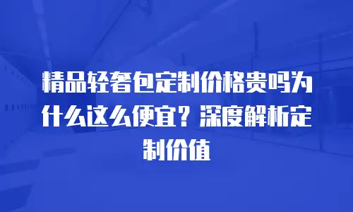 精品轻奢包定制价格贵吗为什么这么便宜？深度解析定制价值