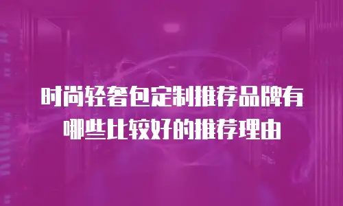 时尚轻奢包定制推荐品牌有哪些比较好的推荐理由