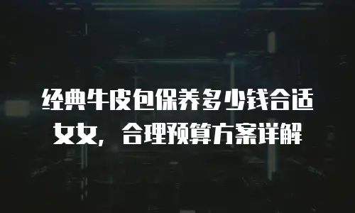经典牛皮包保养多少钱合适女女，合理预算方案详解
