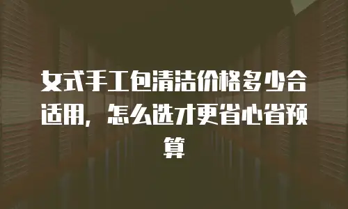 女式手工包清洁价格多少合适用，怎么选才更省心省预算