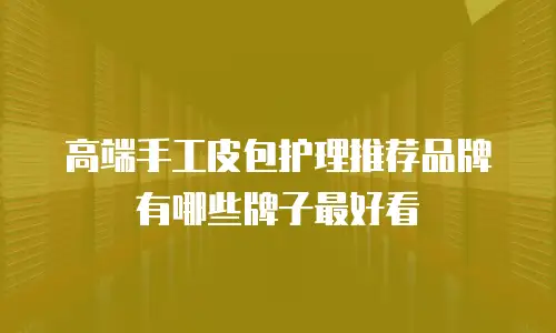 高端手工皮包护理推荐品牌有哪些牌子最好看