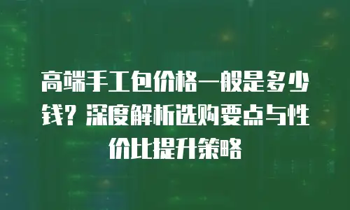 高端手工包价格一般是多少钱？深度解析选购要点与性价比提升策略