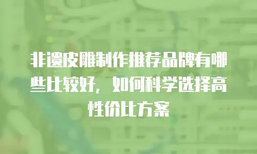 非遗皮雕制作推荐品牌有哪些比较好，如何科学选择高性价比方案