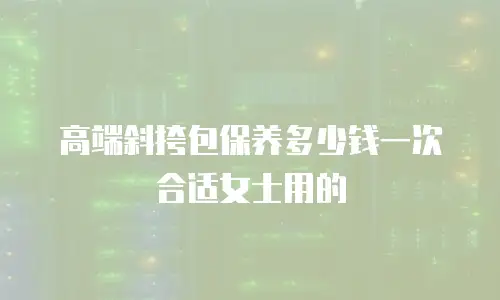 高端斜挎包保养多少钱一次合适女士用的