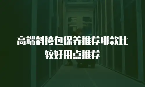 高端斜挎包保养推荐哪款比较好用点推荐