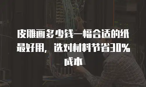皮雕画多少钱一幅合适的纸最好用，选对材料节省30%成本